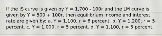 If the IS curve is given by Y = 1,700 - 100r and the LM curve is given by Y = 500 + 100r, then equilibrium income and interest rate are given by: a. Y = 1,100, r = 6 percent. b. Y = 1,200, r = 5 percent. c. Y = 1,000, r = 5 percent. d. Y = 1,100, r = 5 percent.