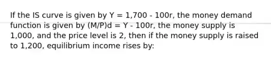 If the IS curve is given by Y = 1,700 - 100r, the money demand function is given by (M/P)d = Y - 100r, the money supply is 1,000, and the price level is 2, then if the money supply is raised to 1,200, equilibrium income rises by: