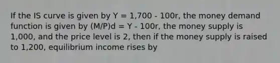 If the IS curve is given by Y = 1,700 - 100r, the money demand function is given by (M/P)d = Y - 100r, the money supply is 1,000, and the price level is 2, then if the money supply is raised to 1,200, equilibrium income rises by