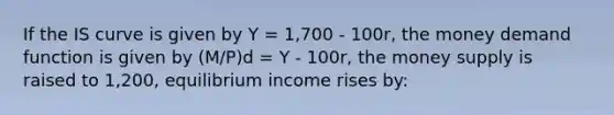 If the IS curve is given by Y = 1,700 - 100r, the money demand function is given by (M/P)d = Y - 100r, the money supply is raised to 1,200, equilibrium income rises by: