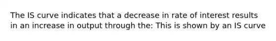 The IS curve indicates that a decrease in rate of interest results in an increase in output through the: This is shown by an IS curve