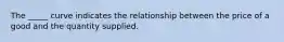 The _____ curve indicates the relationship between the price of a good and the quantity supplied.