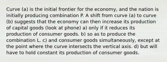 Curve (a) is the initial frontier for the economy, and the nation is initially producing combination P. A shift from curve (a) to curve (b) suggests that the economy can then increase its production of capital goods (look at phone) a) only if it reduces its production of consumer goods. b) so as to produce the combination L. c) and consumer goods simultaneously, except at the point where the curve intersects the vertical axis. d) but will have to hold constant its production of consumer goods.