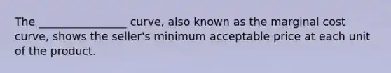 The ________________ curve, also known as the marginal cost curve, shows the seller's minimum acceptable price at each unit of the product.