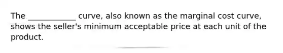 The ____________ curve, also known as the marginal cost curve, shows the seller's minimum acceptable price at each unit of the product.