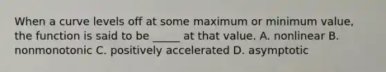 When a curve levels off at some maximum or minimum value, the function is said to be _____ at that value. A. nonlinear B. nonmonotonic C. positively accelerated D. asymptotic