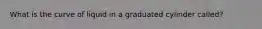 What is the curve of liquid in a graduated cylinder called?