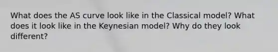 What does the AS curve look like in the Classical model? What does it look like in the Keynesian model? Why do they look different?