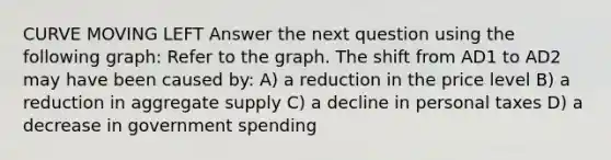 CURVE MOVING LEFT Answer the next question using the following graph: Refer to the graph. The shift from AD1 to AD2 may have been caused by: A) a reduction in the price level B) a reduction in aggregate supply C) a decline in personal taxes D) a decrease in government spending