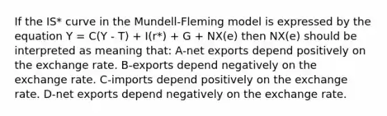 If the IS* curve in the Mundell-Fleming model is expressed by the equation Y = C(Y - T) + I(r*) + G + NX(e) then NX(e) should be interpreted as meaning that: A-net exports depend positively on the exchange rate. B-exports depend negatively on the exchange rate. C-imports depend positively on the exchange rate. D-net exports depend negatively on the exchange rate.