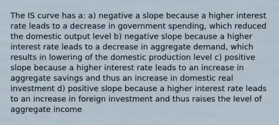 The IS curve has a: a) negative a slope because a higher interest rate leads to a decrease in government spending, which reduced the domestic output level b) negative slope because a higher interest rate leads to a decrease in aggregate demand, which results in lowering of the domestic production level c) positive slope because a higher interest rate leads to an increase in aggregate savings and thus an increase in domestic real investment d) positive slope because a higher interest rate leads to an increase in foreign investment and thus raises the level of aggregate income