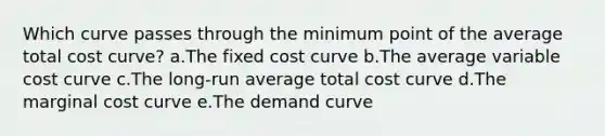 Which curve passes through the minimum point of the average total cost curve? a.The fixed cost curve b.The average variable cost curve c.The long-run average total cost curve d.The marginal cost curve e.The demand curve