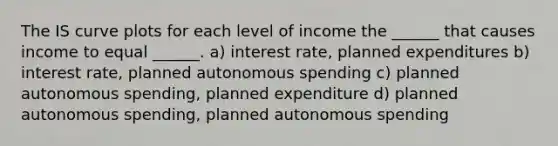 The IS curve plots for each level of income the ______ that causes income to equal ______. a) interest rate, planned expenditures b) interest rate, planned autonomous spending c) planned autonomous spending, planned expenditure d) planned autonomous spending, planned autonomous spending