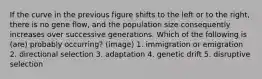 If the curve in the previous figure shifts to the left or to the right, there is no gene flow, and the population size consequently increases over successive generations. Which of the following is (are) probably occurring? (image) 1. immigration or emigration 2. directional selection 3. adaptation 4. genetic drift 5. disruptive selection