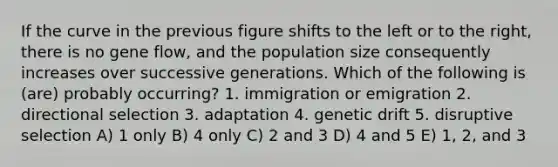 If the curve in the previous figure shifts to the left or to the right, there is no gene flow, and the population size consequently increases over successive generations. Which of the following is (are) probably occurring? 1. immigration or emigration 2. directional selection 3. adaptation 4. genetic drift 5. disruptive selection A) 1 only B) 4 only C) 2 and 3 D) 4 and 5 E) 1, 2, and 3