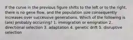 If the curve in the previous figure shifts to the left or to the right, there is no gene flow, and the population size consequently increases over successive generations. Which of the following is (are) probably occurring? 1. immigration or emigration 2. directional selection 3. adaptation 4. genetic drift 5. disruptive selection