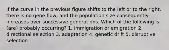 If the curve in the previous figure shifts to the left or to the right, there is no gene flow, and the population size consequently increases over successive generations. Which of the following is (are) probably occurring? 1. immigration or emigration 2. directional selection 3. adaptation 4. genetic drift 5. disruptive selection