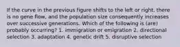 If the curve in the previous figure shifts to the left or right, there is no gene flow, and the population size consequently increases over successive generations. Which of the following is (are) probably occurring? 1. immigration or emigration 2. directional selection 3. adaptation 4. genetic drift 5. disruptive selection