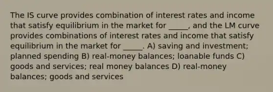 The IS curve provides combination of interest rates and income that satisfy equilibrium in the market for _____, and the LM curve provides combinations of interest rates and income that satisfy equilibrium in the market for _____. A) saving and investment; planned spending B) real-money balances; loanable funds C) goods and services; real money balances D) real-money balances; goods and services