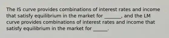 The IS curve provides combinations of interest rates and income that satisfy equilibrium in the market for _______, and the LM curve provides combinations of interest rates and income that satisfy equilibrium in the market for ______.