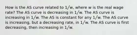 How is the AS curve related to 1╱w, where w is the real wage rate? The AS curve is decreasing in 1╱w. The AS curve is increasing in 1╱w. The AS is constant for any 1╱w. The AS curve is increasing, but a decreasing rate, in 1╱w. The AS curve is first decreasing, then increasing in 1╱w.