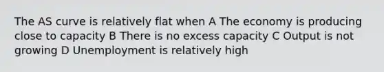 The AS curve is relatively flat when A The economy is producing close to capacity B There is no excess capacity C Output is not growing D Unemployment is relatively high