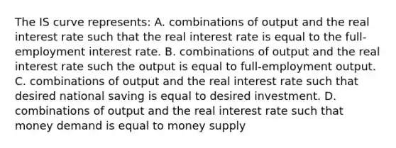 The IS curve​ represents: A. combinations of output and the real interest rate such that the real interest rate is equal to the​ full-employment interest rate. B. combinations of output and the real interest rate such the output is equal to​ full-employment output. C. combinations of output and the real interest rate such that desired national saving is equal to desired investment. D. combinations of output and the real interest rate such that money demand is equal to money supply