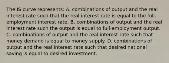 The IS curve​ represents: A. combinations of output and the real interest rate such that the real interest rate is equal to the​ full-employment interest rate. B. combinations of output and the real interest rate such the output is equal to​ full-employment output. C. combinations of output and the real interest rate such that money demand is equal to money supply. D. combinations of output and the real interest rate such that desired national saving is equal to desired investment.