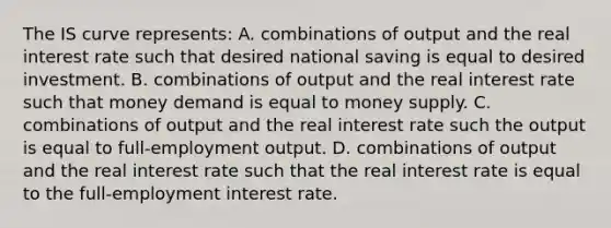 The IS curve​ represents: A. combinations of output and the real interest rate such that desired national saving is equal to desired investment. B. combinations of output and the real interest rate such that money demand is equal to money supply. C. combinations of output and the real interest rate such the output is equal to​ full-employment output. D. combinations of output and the real interest rate such that the real interest rate is equal to the​ full-employment interest rate.