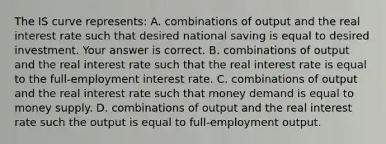 The IS curve​ represents: A. combinations of output and the real interest rate such that desired national saving is equal to desired investment. Your answer is correct. B. combinations of output and the real interest rate such that the real interest rate is equal to the​ full-employment interest rate. C. combinations of output and the real interest rate such that money demand is equal to money supply. D. combinations of output and the real interest rate such the output is equal to​ full-employment output.