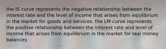 the IS curve represents the negative relationship between the interest rate and the level of income that arises from equilibrium in the market for goods and services. the LM curve represents the positive relationship between the interest rate and level of income that arises from equilibrium in the market for real money balances