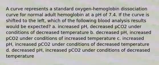 A curve represents a standard oxygen-hemoglobin dissociation curve for normal adult hemoglobin at a pH of 7.4. If the curve is shifted to the left, which of the following blood analysis results would be expected? a. increased pH, decreased pCO2 under conditions of decreased temperature b. decreased pH, increased pCO2 under conditions of increased temperature c. increased pH, increased pCO2 under conditions of decreased temperature d. decreased pH, increased pCO2 under conditions of decreased temperature