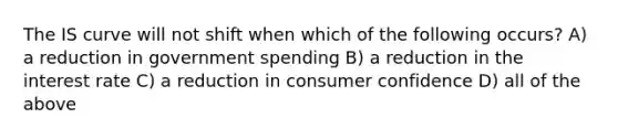 The IS curve will not shift when which of the following occurs? A) a reduction in government spending B) a reduction in the interest rate C) a reduction in consumer confidence D) all of the above