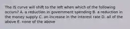 The IS curve will shift to the left when which of the following​ occurs? A. a reduction in government spending B. a reduction in the money supply C. an increase in the interest rate D. all of the above E. none of the above