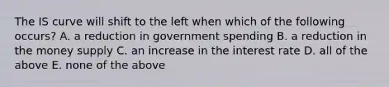 The IS curve will shift to the left when which of the following​ occurs? A. a reduction in government spending B. a reduction in the money supply C. an increase in the interest rate D. all of the above E. none of the above