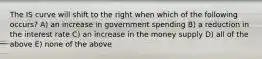 The IS curve will shift to the right when which of the following occurs? A) an increase in government spending B) a reduction in the interest rate C) an increase in the money supply D) all of the above E) none of the above