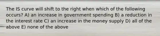 The IS curve will shift to the right when which of the following occurs? A) an increase in government spending B) a reduction in the interest rate C) an increase in the money supply D) all of the above E) none of the above