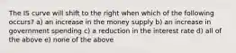 The IS curve will shift to the right when which of the following occurs? a) an increase in the money supply b) an increase in government spending c) a reduction in the interest rate d) all of the above e) none of the above