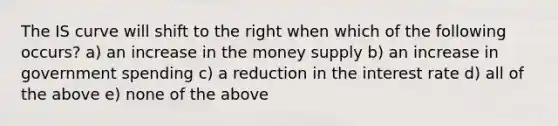 The IS curve will shift to the right when which of the following occurs? a) an increase in the money supply b) an increase in government spending c) a reduction in the interest rate d) all of the above e) none of the above