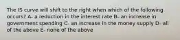 The IS curve will shift to the right when which of the following occurs? A- a reduction in the interest rate B- an increase in government spending C- an increase in the money supply D- all of the above E- none of the above