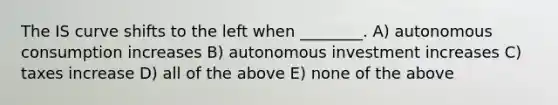 The IS curve shifts to the left when ________. A) autonomous consumption increases B) autonomous investment increases C) taxes increase D) all of the above E) none of the above