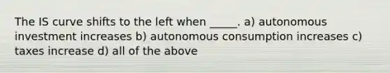 The IS curve shifts to the left when _____. a) autonomous investment increases b) autonomous consumption increases c) taxes increase d) all of the above