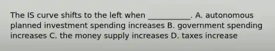 The IS curve shifts to the left when ___________. A. autonomous planned investment spending increases B. government spending increases C. the money supply increases D. taxes increase