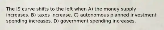 The IS curve shifts to the left when A) the money supply increases. B) taxes increase. C) autonomous planned investment spending increases. D) government spending increases.