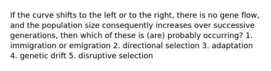 If the curve shifts to the left or to the right, there is no gene flow, and the population size consequently increases over successive generations, then which of these is (are) probably occurring? 1. immigration or emigration 2. directional selection 3. adaptation 4. genetic drift 5. disruptive selection