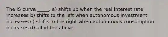 The IS curve _____. a) shifts up when the real interest rate increases b) shifts to the left when autonomous investment increases c) shifts to the right when autonomous consumption increases d) all of the above