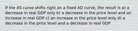 If the AS curve shifts right on a fixed AD curve, the result is a) a decrease in real GDP only b) a decrease in the price level and an increase in real GDP c) an increase in the price level only d) a decrease in the price level and a decrease in real GDP