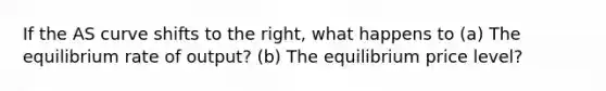 If the AS curve shifts to the right, what happens to (a) The equilibrium rate of output? (b) The equilibrium price level?