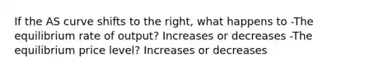 If the AS curve shifts to the right, what happens to -The equilibrium rate of output? Increases or decreases -The equilibrium price level? Increases or decreases