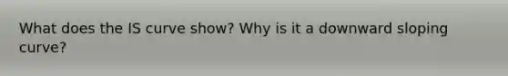 What does the IS curve show? Why is it a downward sloping curve?